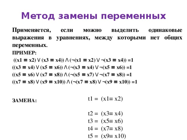 Метод замены переменных Применяется, если можно выделить одинаковые выражения в уравнениях, между которыми нет общих переменных . ПРИМЕР:  ((x1 ≡ x2) / (x3 ≡ x4)) / (¬(x1 ≡ x2) / ¬(x3 ≡ x4)) =1 ((x3 ≡ x4) / (x5 ≡ x6)) / (¬(x3 ≡ x4) / ¬(x5 ≡ x6)) =1 ((x5 ≡ x6) / (x7 ≡ x8)) / (¬(x5 ≡ x7) / ¬(x7 ≡ x8)) =1 ((x7 ≡ x8) / (x9 ≡ x10)) / (¬(x7 ≡ x8) / ¬(x9 ≡ x10)) =1 ЗАМЕНА: t1 = (x1  x2) t2 = (x3  x4) t3 = (x5  x6) t4 = (x7  x8) t5 = (x9  x10) 