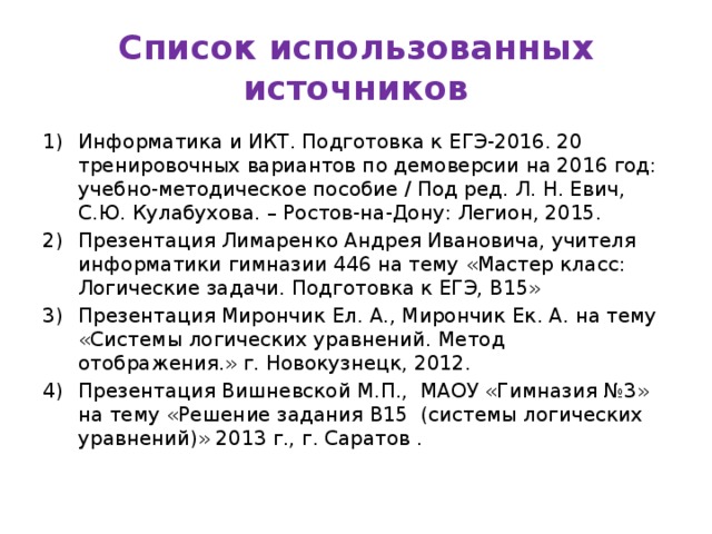 Список использованных источников Информатика и ИКТ. Подготовка к ЕГЭ-2016. 20 тренировочных вариантов по демоверсии на 2016 год: учебно-методическое пособие / Под ред. Л. Н. Евич, С.Ю. Кулабухова. – Ростов-на-Дону: Легион, 2015. Презентация Лимаренко Андрея Ивановича, учителя информатики гимназии 446 на тему «Мастер класс: Логические задачи. Подготовка к ЕГЭ, В15» Презентация Мирончик Ел. А., Мирончик Ек. А. на тему «Системы логических уравнений. Метод отображения.» г. Новокузнецк, 2012. Презентация Вишневской М.П., МАОУ «Гимназия №3» на тему «Решение задания В15 (системы логических уравнений)» 2013 г., г. Саратов .  