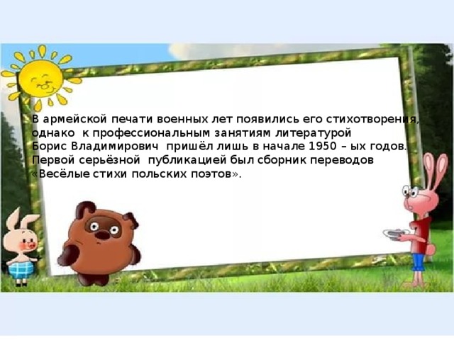 В армейской печати военных лет появились его стихотворения, однако к профессиональным занятиям литературой Борис Владимирович пришёл лишь в начале 1950 – ых годов. Первой серьёзной публикацией был сборник переводов «Весёлые стихи польских поэтов». 