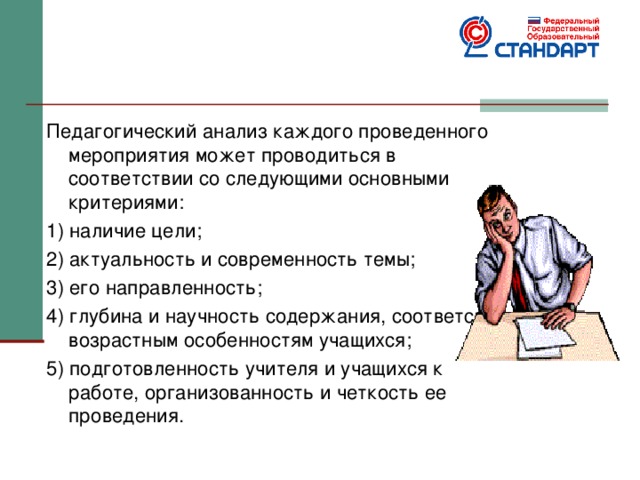 Педагогический анализ каждого проведенного мероприятия может проводиться в соответствии со следующими основными критериями: 1) наличие цели; 2) актуальность и современность темы; 3) его направленность; 4) глубина и научность содержания, соответствие возрастным особенностям учащихся; 5) подготовленность учителя и учащихся к работе, организованность и четкость ее проведения. 