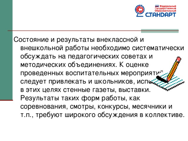 Состояние и результаты внеклассной и внешкольной работы необходимо систематически обсуждать на педагогических советах и методических объединениях. К оценке проведенных воспитательных мероприятий следует привлекать и школьников, использовать в этих целях стенные газеты, выставки. Результаты таких форм работы, как соревнования, смотры, конкурсы, месячники и т.п., требуют широкого обсуждения в коллективе. 