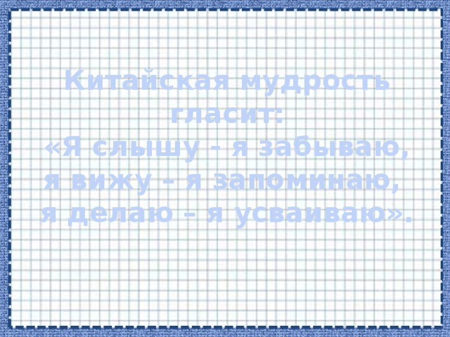 Китайская мудрость гласит:  «Я слышу - я забываю,  я вижу – я запоминаю,  я делаю – я усваиваю».   