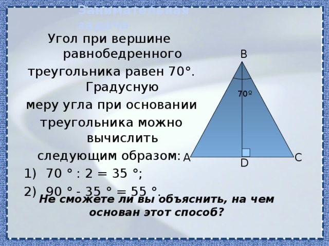 Занимательная задача Угол при вершине равнобедренного треугольника равен 70 °. Градусную меру угла при основании треугольника можно вычислить следующим образом: 70 ° : 2 = 35 °; 90 ° - 35 ° = 55 °. B 70º А C D Не сможете ли вы объяснить, на чем основан этот способ? 
