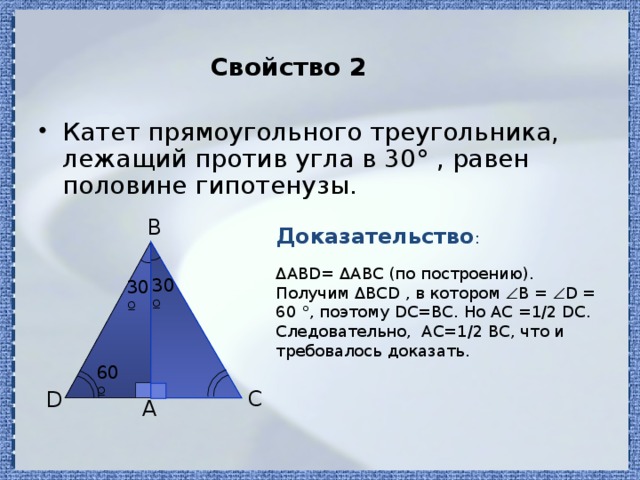 Свойство 2 Катет прямоугольного треугольника, лежащий против угла в 30° , равен половине гипотенузы. Доказательство : B ΔАВD= ΔАBС (по построению). Получим ΔBСD , в котором  B =  D = 60 °, поэтому DC=BC. Но AC =1/2 DC. Следовательно, AC=1/2 BC, что и требовалось доказать. 30º 30º 60º C D A 
