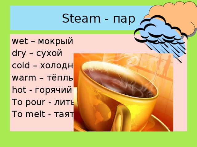 Steam - пар wet – мокрый dry – сухой cold – xолодный warm – тёплый hot - горячий To pour - лить To melt - таять 