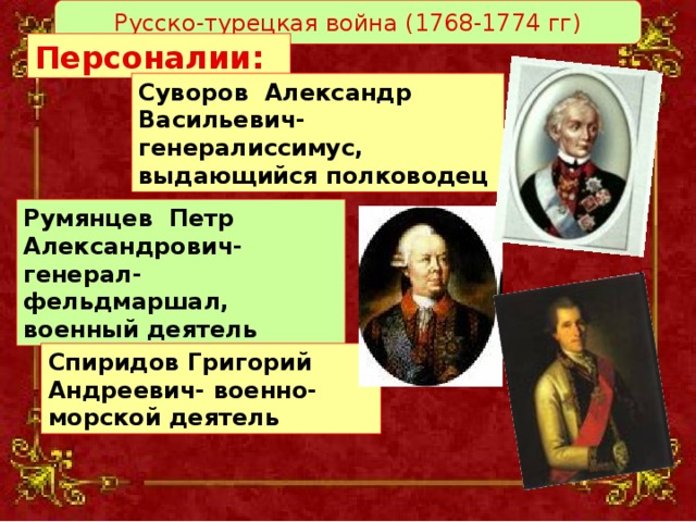 Русско-турецкая война (1768-1774 гг) Персоналии:   Суворов Александр Васильевич- генералиссимус, выдающийся полководец Румянцев Петр Александрович- генерал-фельдмаршал, военный деятель Спиридов Григорий Андреевич- военно-морской деятель 