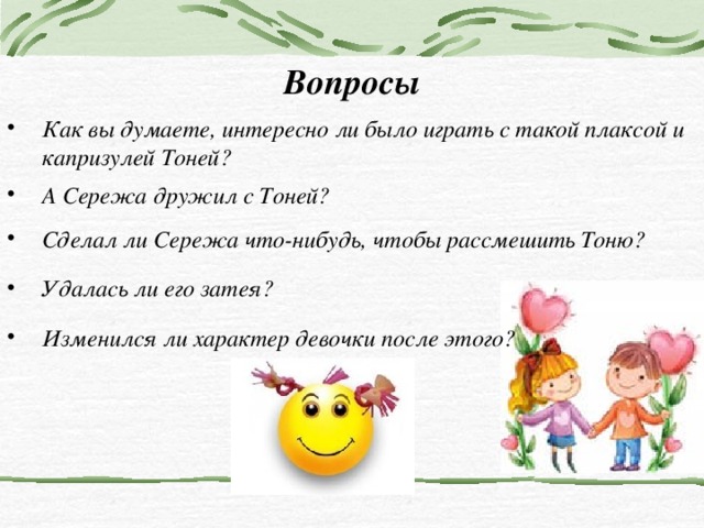 Вопросы Как вы думаете, интересно ли было играть с такой плаксой и капризулей Тоней? А Сережа дружил с Тоней? Сделал ли Сережа что-нибудь, чтобы рассмешить Тоню? Сделал ли Сережа что-нибудь, чтобы рассмешить Тоню? Удалась ли его затея? Изменился ли характер девочки после этого? 