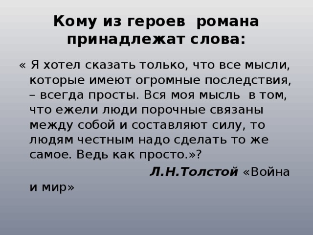 Кому из героев романа принадлежат слова: « Я хотел сказать только, что все мысли, которые имеют огромные последствия, – всегда просты. Вся моя мысль в том, что ежели люди порочные связаны между собой и составляют силу, то людям честным надо сделать то же самое. Ведь как просто.»?   Л.Н.Толстой «Война и мир» 