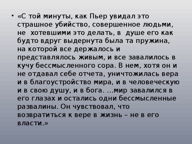 «С той минуты, как Пьер увидал это страшное убийство, совершенное людьми, не хотевшими это делать, в душе его как будто вдруг выдернута была та пружина, на которой все держалось и представлялось живым, и все завалилось в кучу бессмысленного сора. В нем, хотя он и не отдавал себе отчета, уничтожилась вера и в благоустройство мира, и в человеческую и в свою душу, и в бога. …мир завалился в его глазах и остались одни бессмысленные развалины. Он чувствовал, что возвратиться к вере в жизнь – не в его власти.» 