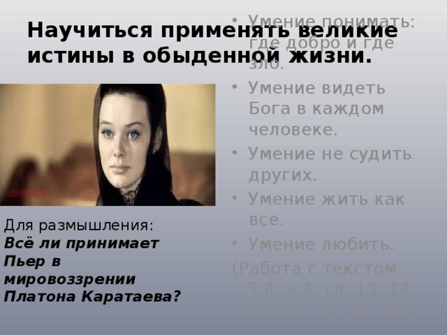 Научиться применять великие истины в обыденной жизни. Умение понимать: где добро и где зло. Умение видеть Бога в каждом человеке. Умение не судить других. Умение жить как все. Умение любить. (Работа с текстом : Т.4, ч.4, гл. 13, 14, 15, 16, 17, 18, 19.) Для размышления: Всё ли принимает Пьер в мировоззрении Платона Каратаева?  