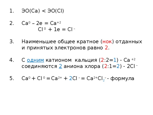 ЭО(Са) Сa 0 – 2е = Сa +2 Cl 0 + 1e = Cl – Наименьшее общее кратное ( нок ) отданных и принятых электронов равно 2 . С одним катионом кальция ( 2 :2= 1 ) - Ca +2 соединяются 2 аниона хлора ( 2 :1= 2 ) - 2Сl – Сa 0 + Cl 0 =  Сa 2+ + 2 Cl – = Сa 2+ Cl 2 – - формула    