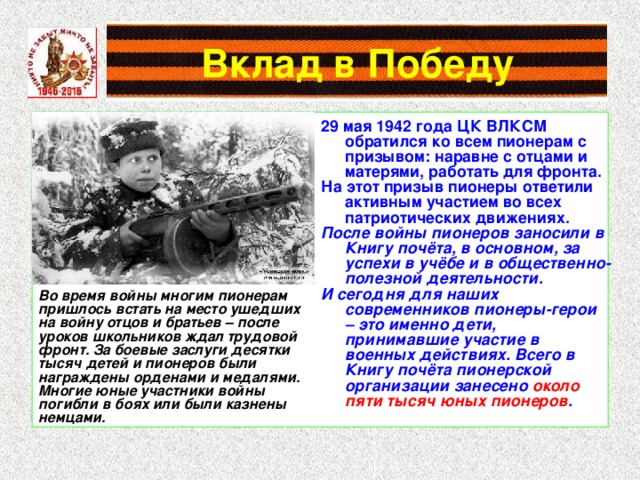 Вклад в Победу 29 мая 1942 года ЦК ВЛКСМ обратился ко всем пионерам с призывом: наравне с отцами и матерями, работать для фронта. На этот призыв пионеры ответили активным участием во всех патриотических движениях. После войны пионеров заносили в Книгу почёта, в основном, за успехи в учёбе и в общественно-полезной деятельности. И сегодня для наших современников пионеры-герои – это именно дети, принимавшие участие в военных действиях. Всего в Книгу почёта пионерской организации занесено около пяти тысяч юных пионеров . Во время войны многим пионерам пришлось встать на место ушедших на войну отцов и братьев – после уроков школьников ждал трудовой фронт. За боевые заслуги десятки тысяч детей и пионеров были награждены орденами и медалями. Многие юные участники войны погибли в боях или были казнены немцами. 