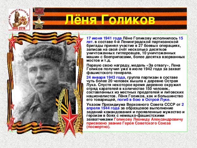 Лёня Голиков 17 июня 1941 года Лёне Голикову исполнилось 15 лет. в составе 4-й Ленинградской партизанской бригады принял участие в 27 боевых операциях, записав на свой счёт несколько десятков уничтоженных гитлеровцев, 10 уничтоженных машин с боеприпасами, более десятка взорванных мостов и т.д. Первую свою награду, медаль «За отвагу», Лена Голиков получил уже в июле 1942 года за захват фашистского генерала. 24 января 1943 года , группа партизан в составе чуть более 20 человек вышла к деревне Острая Лука. Спустя некоторое время деревню окружил отряд карателей в количестве 150 человек, составленных из местных предателей и литовских националистов. Лёня Голиков, как и большинство его товарищей, погиб в бою в Острой Луке . Указом Президиума Верховного Совета СССР от 2 апреля 1944 года за образцовое выполнение заданий командования и проявленные мужество и героизм в боях с немецко-фашистскими захватчиками Голикову Леониду Александровичу присвоено звание Героя Советского Союза (посмертно). 