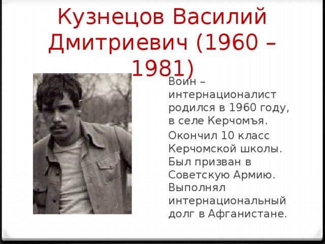 Кузнецов Василий Дмитриевич (1960 – 1981) Воин – интернационалист родился в 1960 году, в селе Керчомъя. Окончил 10 класс Керчомской школы. Был призван в Советскую Армию. Выполнял интернациональный долг в Афганистане. 