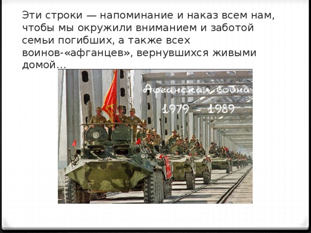 Эти строки — напоминание и наказ всем нам, чтобы мы окружили вниманием и заботой семьи погибших, а также всех воинов-«афганцев», вернувшихся живыми домой… 