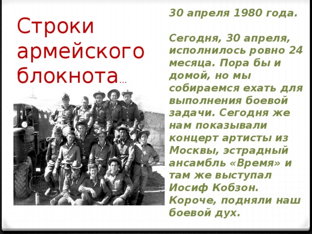 30 апреля 1980 года.   Сегодня, 30 апреля, исполнилось ровно 24 месяца. Пора бы и домой, но мы собираемся ехать для выполнения боевой задачи. Сегодня же нам показывали концерт артисты из Москвы, эстрадный ансамбль «Время» и там же выступал Иосиф Кобзон. Короче, подняли наш боевой дух. Строки армейского блокнота … 