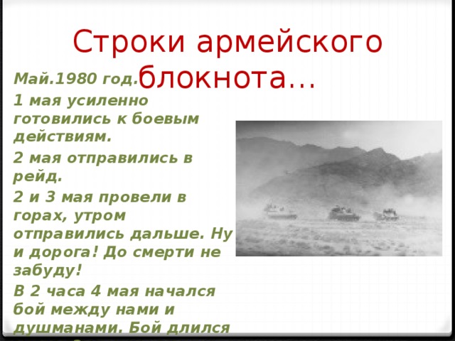 Строки армейского блокнота… Май.1980 год. 1 мая усиленно готовились к боевым действиям. 2 мая отправились в рейд. 2 и 3 мая провели в горах, утром отправились дальше. Ну и дорога! До смерти не забуду! В 2 часа 4 мая начался бой между нами и душманами. Бой длился около 3 часов, только затих…Что творится..! 