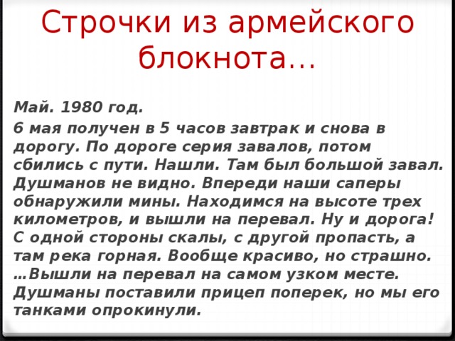 Строчки из армейского блокнота… Май. 1980 год. 6 мая получен в 5 часов завтрак и снова в дорогу. По дороге серия завалов, потом сбились с пути. Нашли. Там был большой завал. Душманов не видно. Впереди наши саперы обнаружили мины. Находимся на высоте трех километров, и вышли на перевал. Ну и дорога! С одной стороны скалы, с другой пропасть, а там река горная. Вообще красиво, но страшно.…Вышли на перевал на самом узком месте. Душманы поставили прицеп поперек, но мы его танками опрокинули. 