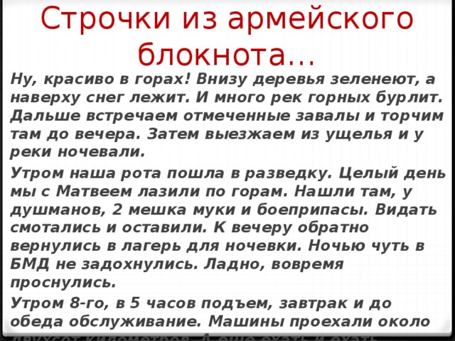 Строчки из армейского блокнота… Ну, красиво в горах! Внизу деревья зеленеют, а наверху снег лежит. И много рек горных бурлит. Дальше встречаем отмеченные завалы и торчим там до вечера. Затем выезжаем из ущелья и у реки ночевали. Утром наша рота пошла в разведку. Целый день мы с Матвеем лазили по горам. Нашли там, у душманов, 2 мешка муки и боеприпасы. Видать смотались и оставили. К вечеру обратно вернулись в лагерь для ночевки. Ночью чуть в БМД не задохнулись. Ладно, вовремя проснулись. Утром 8-го, в 5 часов подъем, завтрак и до обеда обслуживание. Машины проехали около двухсот километров. А еще ехать и ехать. Впереди еще три перевала. 