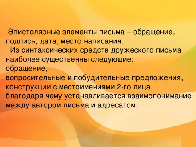  Словарная работа   Письмо – письменная речь, беседа, посылаемая от одного лица другому (В.И. Даль).  Эпистолярный – написанный в форме писем, состоящий из писем.  Эпистолярный жанр - совокупность чьих-либо писем. От слова epistole (греч.) – послание.   Письмо – бумага с написанным текстом, посылаемая кому-либо для сообщения чего-либо, для общения с кем-либо на расстоянии.   Адресат – тот, кому адресовано письмо.   Адресант – тот, кто адресует кому-либо письмо. 