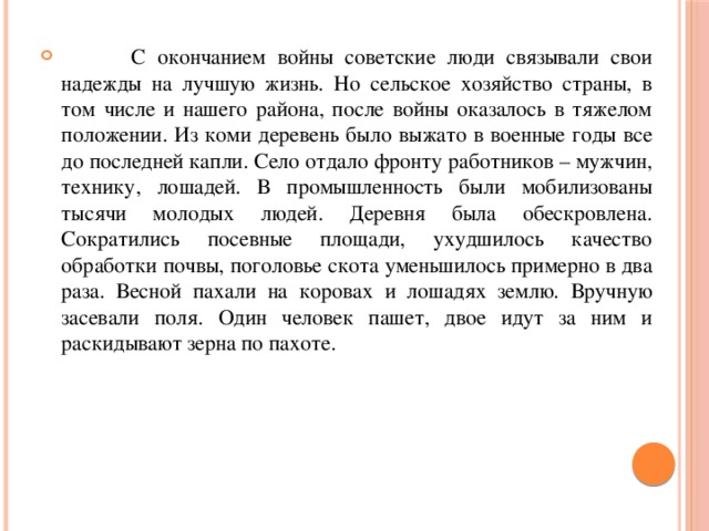  С окончанием войны советские люди связывали свои надежды на лучшую жизнь. Но сельское хозяйство страны, в том числе и нашего района, после войны оказалось в тяжелом положении. Из коми деревень было выжато в военные годы все до последней капли. Село отдало фронту работников – мужчин, технику, лошадей. В промышленность были мобилизованы тысячи молодых людей. Деревня была обескровлена. Сократились посевные площади, ухудшилось качество обработки почвы, поголовье скота уменьшилось примерно в два раза. Весной пахали на коровах и лошадях землю. Вручную засевали поля. Один человек пашет, двое идут за ним и раскидывают зерна по пахоте. 