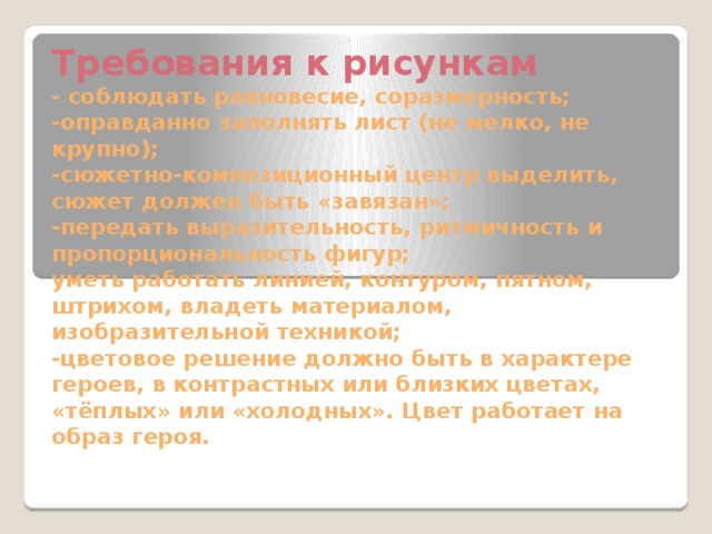 Требования к рисункам  - соблюдать равновесие, соразмерность;  -оправданно заполнять лист (не мелко, не крупно);  -сюжетно-композиционный центр выделить, сюжет должен быть «завязан»;  -передать выразительность, ритмичность и пропорциональность фигур;  уметь работать линией, контуром, пятном, штрихом, владеть материалом, изобразительной техникой;  -цветовое решение должно быть в характере героев, в контрастных или близких цветах, «тёплых» или «холодных». Цвет работает на образ героя. 