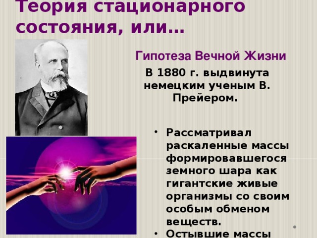 Теория стационарного состояния, или… Гипотеза Вечной Жизни В 1880 г. выдвинута немецким ученым В. Прейером. Рассматривал раскаленные массы формировавшегося земного шара как гигантские живые организмы со своим особым обменом веществ. Остывшие массы выпадали из жизненного круга и составляли неорганическую природу. 