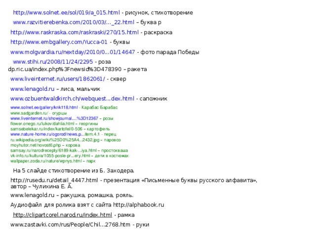 http://www.solnet.ee/sol/019/a_015.html - рисунок, стихотворение www.razvitierebenka.com/2010/03/..._22.html – буква р http://www.raskraska.com/raskraski/270/15.html - раскраска http://www.embgallery.com/Yucca-01 - буквы www.molgvardia.ru/nextday/2010/0...01/14647 - фото парада Победы www.stihi.ru/2008/11/24/2295 - роза dp.ric.ua/index.php%3Fnewsid%3D478390 – ракета www.liveinternet.ru/users/1862061/ - сквер www.lenagold.ru – лиса, мальчик www.ozbuentwaldkirch.ch/webquest...dex.html - сапожник www.solnet.ee/gallery/knk118.html - Карабас Барабас www.sadgarden.ru/ - огурцы www.liveinternet.ru/showjournal....%3D12367  – розы flower . onego . ru / lukov / dahlia . html  – георгины samsebelekar.ru/index/kartofel/0-506 –  картофель www . nature - home . ru / ogorod / news . p ... item .4.1 - перец ru.wikipedia.org/wiki/%25D0%25A4...2432.jpg –  паровоз moyhutor.net/novost6.php –  корова samsay.ru/narodrecepty/6189-kak-...iya.html –  простокваша vk-info.ru/kultura/1055-posle-pr...ery.html –  дети  в  костюмах wallpaper.zoda.ru/nature/wpnys.html –  парк На 5 слайде стихотворение из Б. Заходера. http://rusedu.ru/detail_4447.html - презентация «Письменные буквы русского алфавита», автор – Чулихина Е. А. www.lenagold.ru – ракушка, ромашка, рояль. Аудиофайл для ролика взят с сайта http://alphabook.ru http://clipartcorel.narod.ru/index.html - рамка www.zastavki.com/rus/People/Chil...2768.htm - руки 
