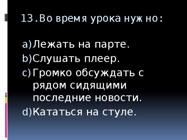 13. Во время урока нужно:   Лежать на парте. Слушать плеер. Громко обсуждать с рядом сидящими последние новости. Кататься на стуле. 