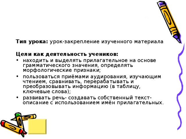 Тип урока: урок-закрепление изученного материала Цели как деятельность учеников: находить и выделять прилагательное на основе грамматического значения, определять морфологические признаки; пользоваться приёмами аудирования, изучающим чтением, сравнивать, перерабатывать и преобразовывать информацию (в таблицу, ключевые слова); развивать речь- создавать собственный текст-описание с использованием имён прилагательных. 