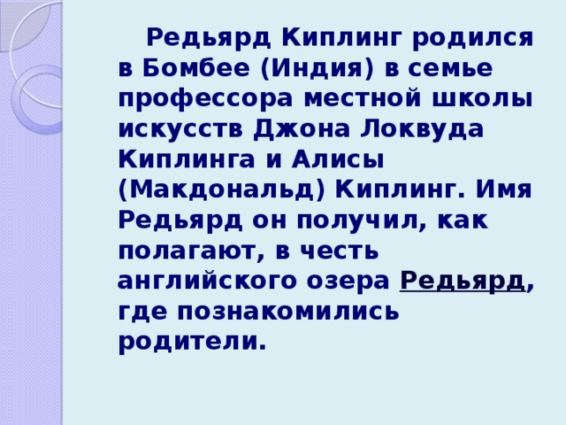   Редьярд Киплинг родился в Бомбее (Индия) в семье профессора местной школы искусств Джона Локвуда Киплинга и Алисы (Макдональд) Киплинг. Имя Редьярд он получил, как полагают, в честь английского озера Редьярд , где познакомились родители.  