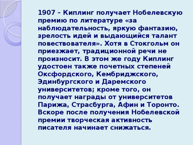   1907 – Киплинг получает Нобелевскую премию по литературе «за наблюдательность, яркую фантазию, зрелость идей и выдающийся талант повествователя». Хотя в Стокгольм он приезжает, традиционной речи не произносит. В этом же году Киплинг удостоен также почетных степеней Оксфордского, Кембриджского, Эдинбургского и Даремского университетов; кроме того, он получает награды от университетов Парижа, Страсбурга, Афин и Торонто. Вскоре после получения Нобелевской премии творческая активность писателя начинает снижаться. 