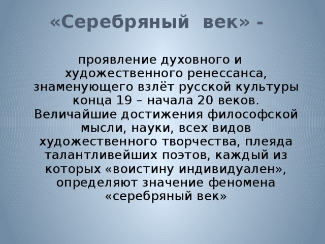 «Серебряный век» -   проявление духовного и художественного ренессанса, знаменующего взлёт русской культуры конца 19 – начала 20 веков. Величайшие достижения философской мысли, науки, всех видов художественного творчества, плеяда талантливейших поэтов, каждый из которых «воистину индивидуален», определяют значение феномена «серебряный век» 
