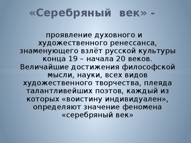 «Серебряный век» -   проявление духовного и художественного ренессанса, знаменующего взлёт русской культуры конца 19 – начала 20 веков. Величайшие достижения философской мысли, науки, всех видов художественного творчества, плеяда талантливейших поэтов, каждый из которых «воистину индивидуален», определяют значение феномена «серебряный век» 