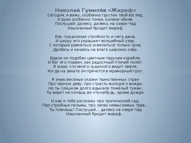  Николай Гумилёв «Жираф» Сегодня, я вижу, особенно грустен твой взгляд, И руки особенно тонки, колени обняв, Послушай: далеко, далеко, на озере Чад Изысканный бродит жираф. Ему грациозная стройность и нега дана, И шкуру его украшает волшебный узор, С которым равняться осмелиться только луна, Дробясь и качаясь на влаге широких озёр. Вдали он подобен цветным парусам корабля, И бег его плавен, как радостный птичий полёт. Я знаю, что много чудесного видит земля, Когда на закате он прячется в мраморный грот. Я знаю весёлые сказки таинственных стран Про чёрную деву, про страсть молодого вождя, Но ты слишком долго вдыхала тяжёлый туман, Ты верит не хочешь во что-нибудь, кроме дождя. И как я тебе расскажу про тропический сад, Про стройные пальмы, про запах немыслимых трав… Ты плачешь? Послушай… далеко на озере Чад Изысканный бродит жираф… 