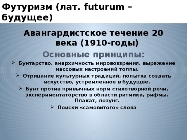 Футуризм (лат. futurum – будущее) Авангардистское течение 20 века (1910-годы) Основные принципы: Бунтарство, анархичность мировоззрения, выражение массовых настроений толпы. Отрицание культурных традиций, попытка создать искусство, устремленное в будущее. Бунт против привычных норм стихотворной речи, экспериментаторство в области ритмики, рифмы. Плакат, лозунг. Поиски «самовитого» слова  