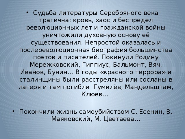 Судьба литературы Серебряного века трагична: кровь, хаос и беспредел революционных лет и гражданской войны уничтожили духовную основу её существования. Непростой оказалась и послереволюционная биография большинства поэтов и писателей. Покинули Родину Мережковский, Гиппиус, Бальмонт, Вяч. Иванов, Бунин… В годы «красного террора» и сталинщины были расстреляны или сосланы в лагеря и там погибли Гумилёв, Мандельштам, Клюев… Покончили жизнь самоубийством С. Есенин, В. Маяковский, М. Цветаева… 