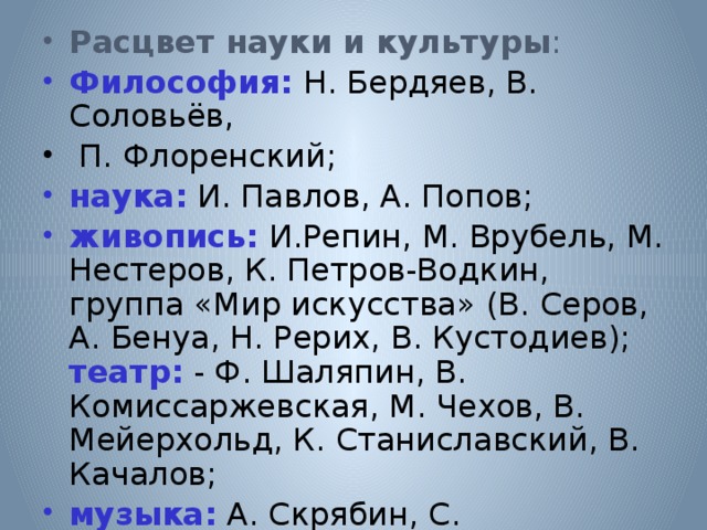 Расцвет науки и культуры :  Философия:  Н. Бердяев, В. Соловьёв,  П. Флоренский; наука: И. Павлов, А. Попов; живопись: И.Репин, М. Врубель, М. Нестеров, К. Петров-Водкин, группа «Мир искусства» (В. Серов, А. Бенуа, Н. Рерих, В. Кустодиев); театр: - Ф. Шаляпин, В. Комиссаржевская, М. Чехов, В. Мейерхольд, К. Станиславский, В. Качалов; музыка: А. Скрябин, С. Рахманинов, И. Стравинский. 