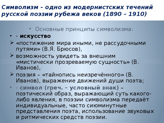 Символизм – одно из модернистских течений русской поэзии рубежа веков (1890 – 1910) Основные принципы символизма:  - искусство «постижение мира иными, не рассудочными путями» (В.Я. Брюсов), возможность увидеть за внешним «мистически прозреваемую сущность» (В. Иванов), поэзия – «тайнопись неизречённого» (В. Иванов), выражение движений души поэта; - символ (греч. – условный знак) – поэтический образ, выражающий суть какого-либо явления, в поэзии символизма передаёт индивидуальные, часто сиюминутные представления поэта, использование звуковых и ритмических средств поэзии. 