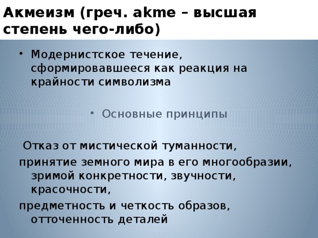 Акмеизм (греч. аkme – высшая степень чего-либо) Модернистское течение, сформировавшееся как реакция на крайности символизма Основные принципы  Отказ от мистической туманности, принятие земного мира в его многообразии, зримой конкретности, звучности, красочности, предметность и четкость образов, отточенность деталей 