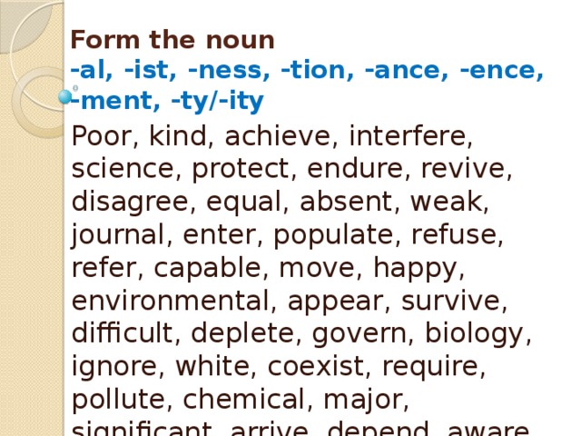 Form the noun  -al, -ist, -ness, -tion, -ance, -ence,  -ment, -ty/-ity Poor, kind, achieve, interfere, science, protect, endure, revive, disagree, equal, absent, weak, journal, enter, populate, refuse, refer, capable, move, happy, environmental, appear, survive, difficult, deplete, govern, biology, ignore, white, coexist, require, pollute, chemical, major, significant, arrive, depend, aware, mitigate, approve, vary 