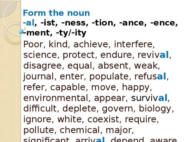 Form the noun  -al , -ist, -ness, -tion, -ance, -ence,  -ment, -ty/-ity Poor, kind, achieve, interfere, science, protect, endure, reviv al , disagree, equal, absent, weak, journal, enter, populate, refus al , refer, capable, move, happy, environmental, appear, surviv al , difficult, deplete, govern, biology, ignore, white, coexist, require, pollute, chemical, major, significant, arriv al , depend, aware, mitigate, approv al , vary 