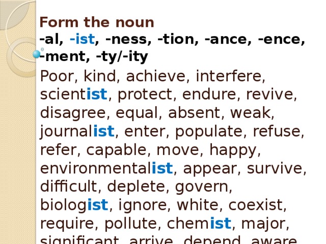 Form the noun  -al, -ist , -ness, -tion, -ance, -ence,  -ment, -ty/-ity Poor, kind, achieve, interfere, scient ist , protect, endure, revive, disagree, equal, absent, weak, journal ist , enter, populate, refuse, refer, capable, move, happy, environmental ist , appear, survive, difficult, deplete, govern, biolog ist , ignore, white, coexist, require, pollute, chem ist , major, significant, arrive, depend, aware, mitigate, approve, vary 