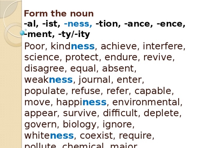 Form the noun  -al, -ist, -ness, -tion, -ance, -ence,  -ment, -ty/-ity Poor, kind ness , achieve, interfere, science, protect, endure, revive, disagree, equal, absent, weak ness , journal, enter, populate, refuse, refer, capable, move, happi ness , environmental, appear, survive, difficult, deplete, govern, biology, ignore, white ness , coexist, require, pollute, chemical, major, significant, arrive, depend, aware ness , mitigate, approve, vary 