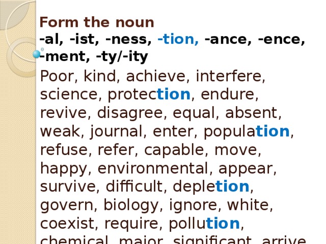 Form the noun  -al, -ist, -ness, -tion, -ance, -ence,  -ment, -ty/-ity Poor, kind, achieve, interfere, science, protec tion , endure, revive, disagree, equal, absent, weak, journal, enter, popula tion , refuse, refer, capable, move, happy, environmental, appear, survive, difficult, deple tion , govern, biology, ignore, white, coexist, require, pollu tion , chemical, major, significant, arrive, depend, aware, mitiga tion , approve, vary 