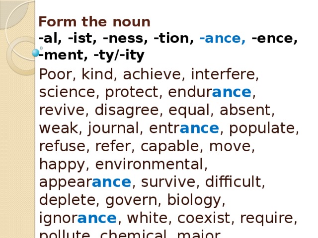 Form the noun  -al, -ist, -ness, -tion, -ance, -ence,  -ment, -ty/-ity Poor, kind, achieve, interfere, science, protect, endur ance , revive, disagree, equal, absent, weak, journal, entr ance , populate, refuse, refer, capable, move, happy, environmental, appear ance , survive, difficult, deplete, govern, biology, ignor ance , white, coexist, require, pollute, chemical, major, signific ance , arrive, depend, aware, mitigate, approve, vary 