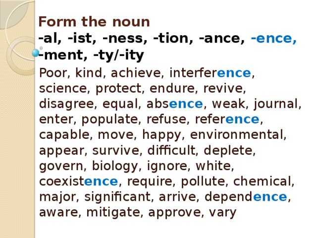 Form the noun  -al, -ist, -ness, -tion, -ance, -ence,  -ment, -ty/-ity Poor, kind, achieve, interfer ence , science, protect, endure, revive, disagree, equal, abs ence , weak, journal, enter, populate, refuse, refer ence , capable, move, happy, environmental, appear, survive, difficult, deplete, govern, biology, ignore, white, coexist ence , require, pollute, chemical, major, significant, arrive, depend ence , aware, mitigate, approve, vary 