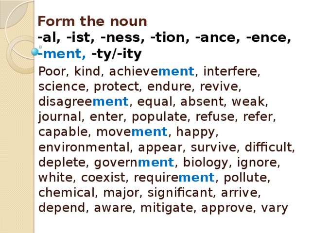 Form the noun  -al, -ist, -ness, -tion, -ance, -ence,  -ment, -ty/-ity Poor, kind, achieve ment , interfere, science, protect, endure, revive, disagree ment , equal, absent, weak, journal, enter, populate, refuse, refer, capable, move ment , happy, environmental, appear, survive, difficult, deplete, govern ment , biology, ignore, white, coexist, require ment , pollute, chemical, major, significant, arrive, depend, aware, mitigate, approve, vary 
