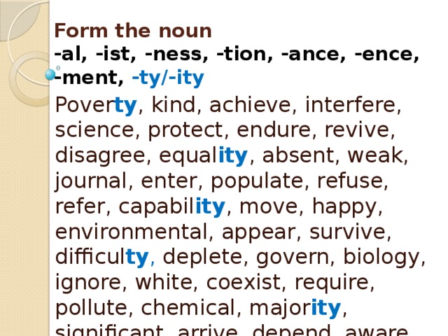 Form the noun  -al, -ist, -ness, -tion, -ance, -ence,  -ment, -ty/-ity Pover ty , kind, achieve, interfere, science, protect, endure, revive, disagree, equal ity , absent, weak, journal, enter, populate, refuse, refer, capabil ity , move, happy, environmental, appear, survive, difficul ty , deplete, govern, biology, ignore, white, coexist, require, pollute, chemical, major ity , significant, arrive, depend, aware, mitigate, approve, varie ty 