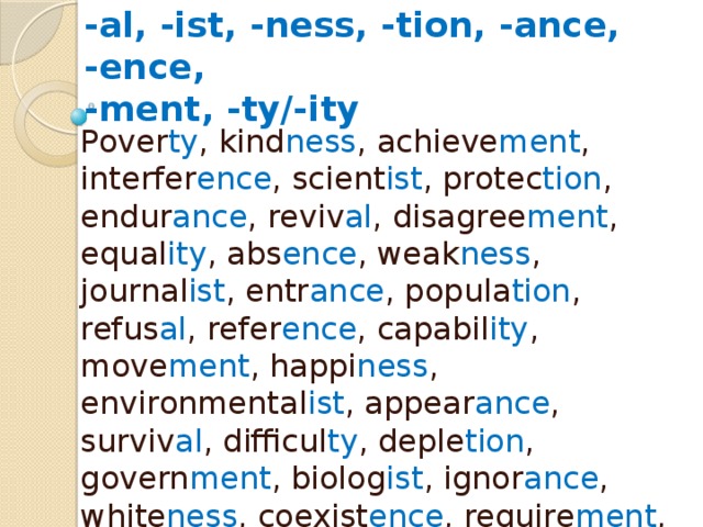 Form the noun  -al, -ist, -ness, -tion, -ance, -ence,  -ment, -ty/-ity Pover ty , kind ness , achieve ment , interfer ence , scient ist , protec tion , endur ance , reviv al , disagree ment , equal ity , abs ence , weak ness , journal ist , entr ance , popula tion , refus al , refer ence , capabil ity , move ment , happi ness , environmental ist , appear ance , surviv al , difficul ty , deple tion , govern ment , biolog ist , ignor ance , white ness , coexist ence , require ment , pollu tion , chem ist , major ity , signific ance , arriv al , depend ence , aware ness , mitiga tion , approv al , var ie ty 